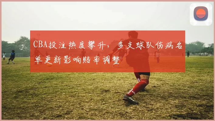 CBA投注热度攀升，多支球队伤病名单更新影响赔率调整