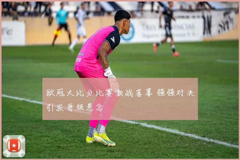 欧冠大比分比赛激战落幕 强强对决引发晋级悬念