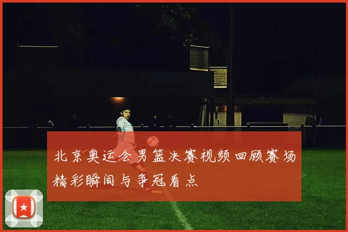 北京奥运会男篮决赛视频回顾赛场精彩瞬间与争冠看点