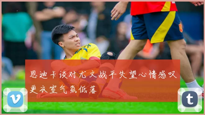 恩迪卡谈对尤文战平失望心情感叹更衣室气氛低落