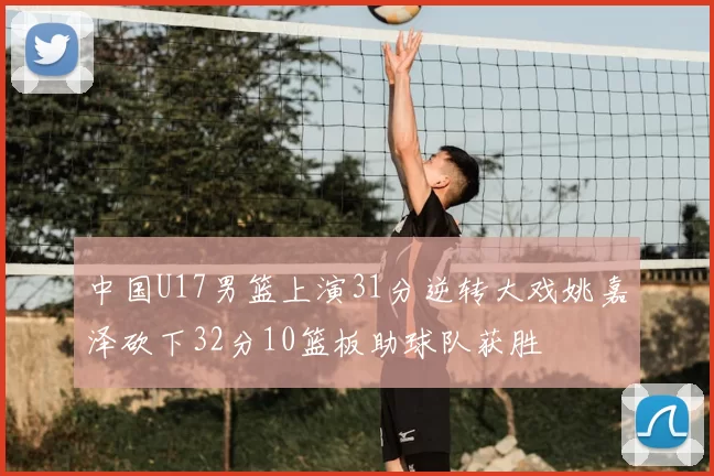 中国U17男篮上演31分逆转大戏姚嘉泽砍下32分10篮板助球队获胜