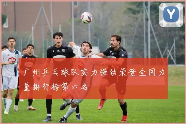 广州乒乓球队实力强劲荣登全国力量排行榜第六名