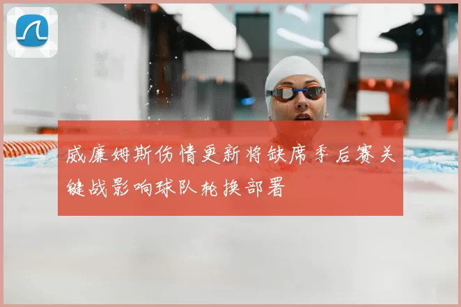 威廉姆斯伤情更新将缺席季后赛关键战影响球队轮换部署