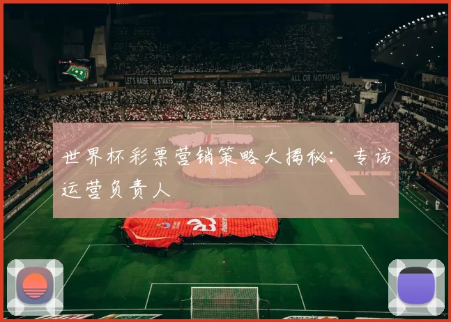 世界杯彩票营销策略大揭秘：专访运营负责人