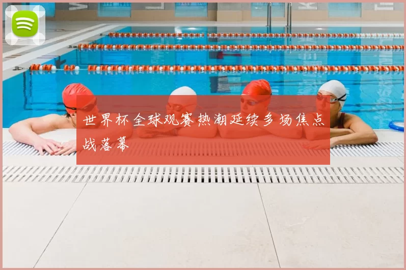 世界杯全球观赛热潮延续多场焦点战落幕