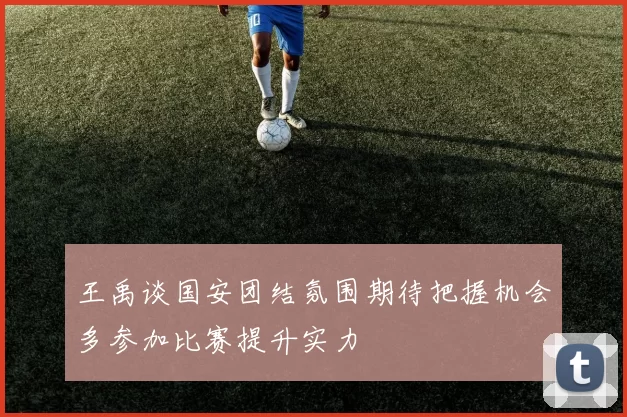 王禹谈国安团结氛围期待把握机会多参加比赛提升实力
