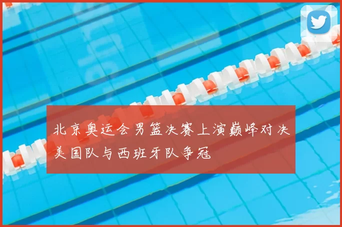 北京奥运会男篮决赛上演巅峰对决美国队与西班牙队争冠