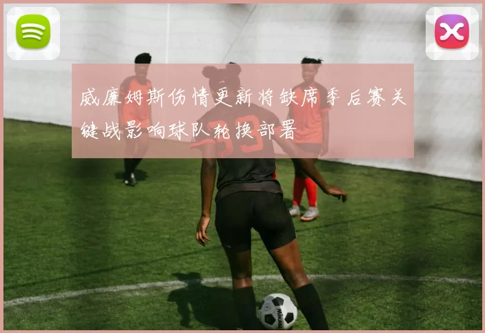 威廉姆斯伤情更新将缺席季后赛关键战影响球队轮换部署