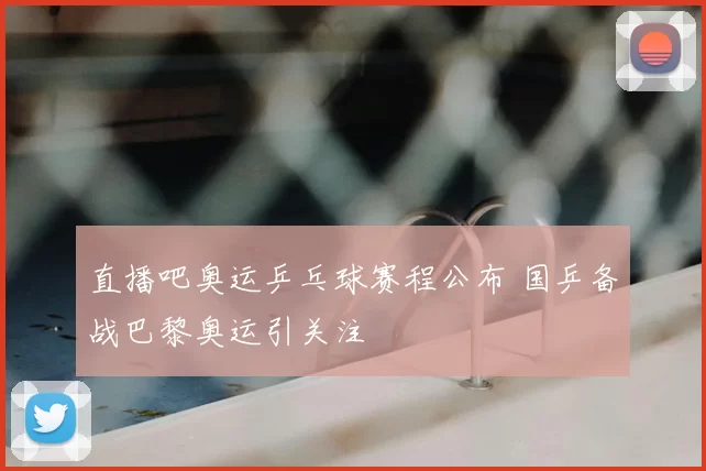 直播吧奥运乒乓球赛程公布 国乒备战巴黎奥运引关注