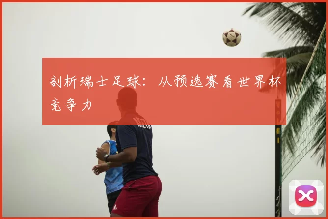剖析瑞士足球：从预选赛看世界杯竞争力