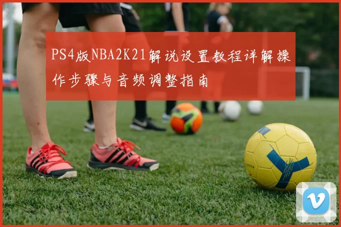 PS4版NBA2K21解说设置教程详解操作步骤与音频调整指南