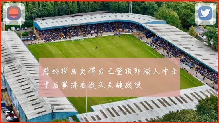 詹姆斯历史得分王登顶即湖人冲击季后赛排名迎来关键战役