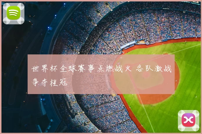 世界杯全球赛事点燃战火 各队激战争夺桂冠