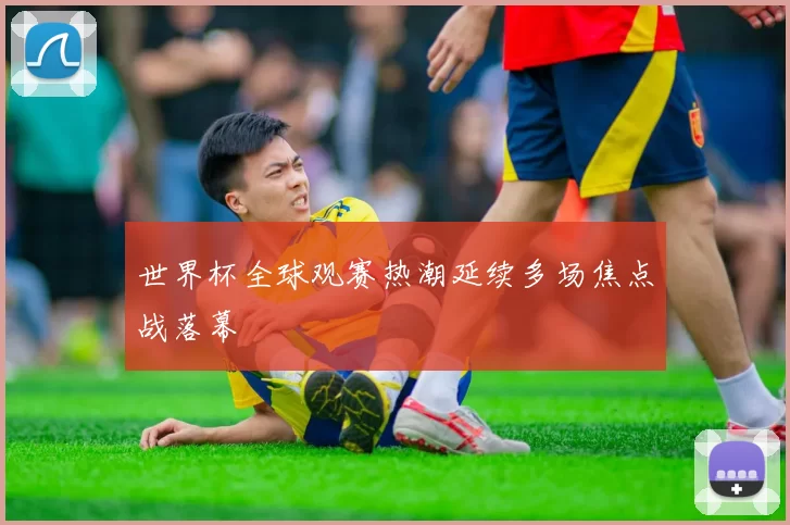 世界杯全球观赛热潮延续多场焦点战落幕