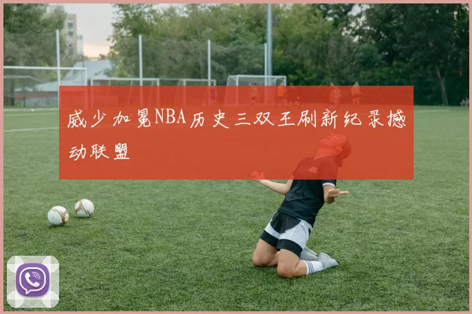 威少加冕NBA历史三双王刷新纪录撼动联盟