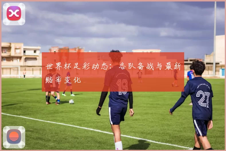 世界杯足彩动态:各队备战与最新赔率变化