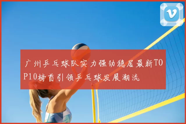 广州乒乓球队实力强劲稳居最新TOP10榜首引领乒乓球发展潮流