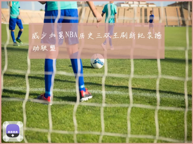 威少加冕NBA历史三双王刷新纪录撼动联盟