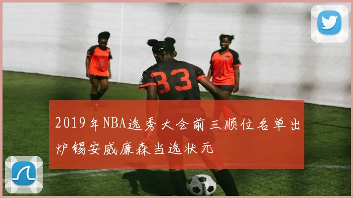 2019年NBA选秀大会前三顺位名单出炉锡安威廉森当选状元