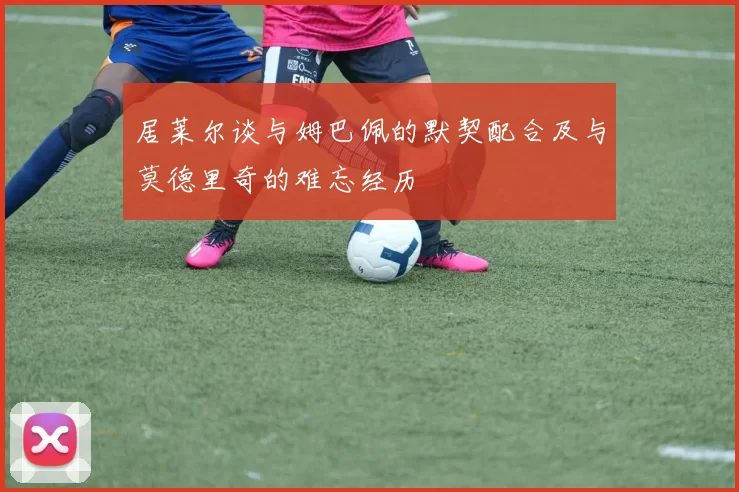 居莱尔谈与姆巴佩的默契配合及与莫德里奇的难忘经历