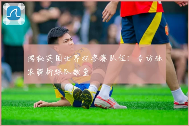 揭秘英国世界杯参赛队伍：专访独家解析球队数量