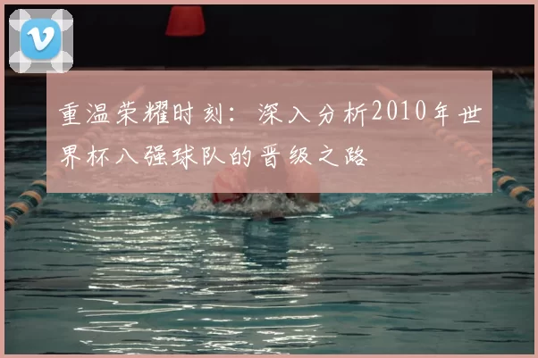 重温荣耀时刻：深入分析2010年世界杯八强球队的晋级之路