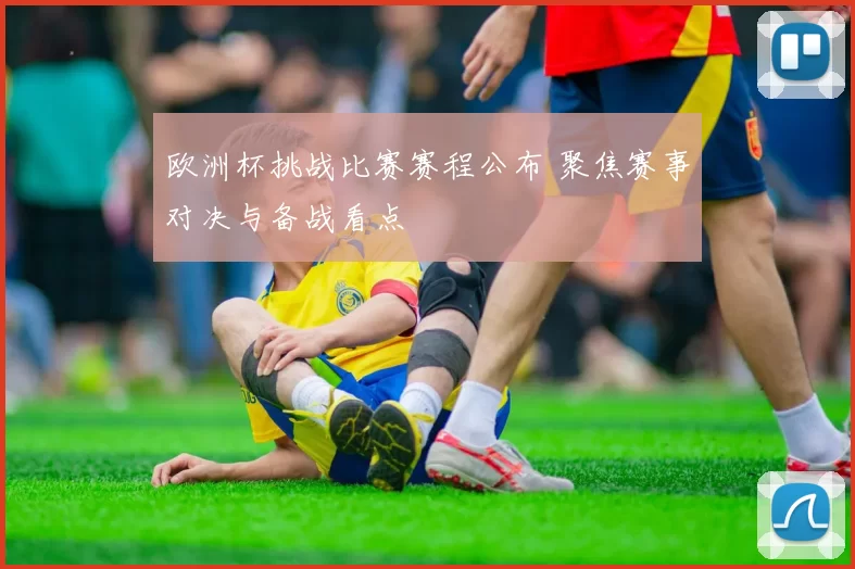 欧洲杯挑战比赛赛程公布 聚焦赛事对决与备战看点