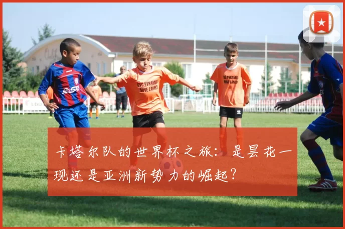 卡塔尔队的世界杯之旅:是昙花一现还是亚洲新势力的崛起?