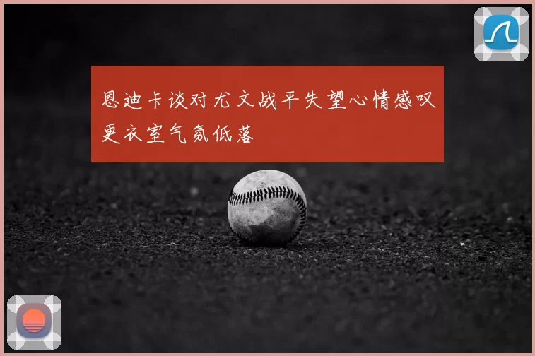 恩迪卡谈对尤文战平失望心情感叹更衣室气氛低落