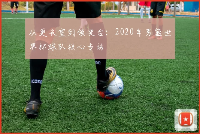 从更衣室到领奖台：2020年男篮世界杯球队核心专访