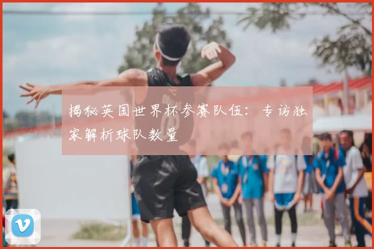 揭秘英国世界杯参赛队伍：专访独家解析球队数量