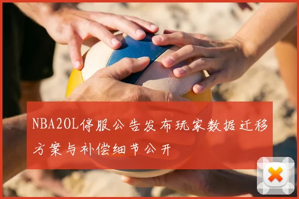 NBA2OL停服公告发布玩家数据迁移方案与补偿细节公开