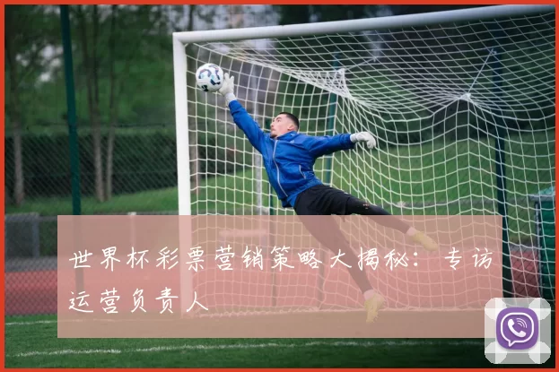 世界杯彩票营销策略大揭秘:专访运营负责人