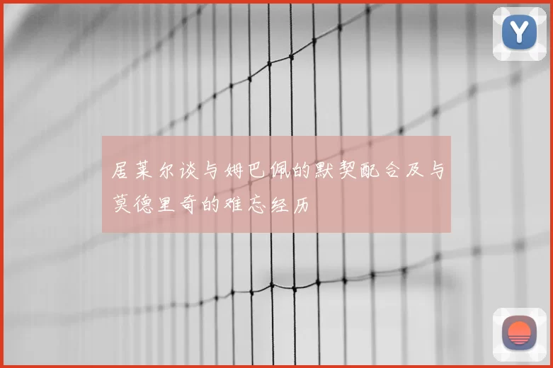 居莱尔谈与姆巴佩的默契配合及与莫德里奇的难忘经历