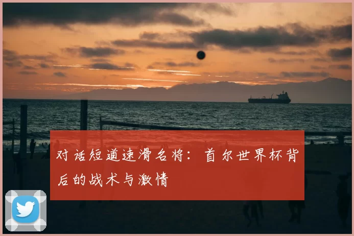 对话短道速滑名将：首尔世界杯背后的战术与激情