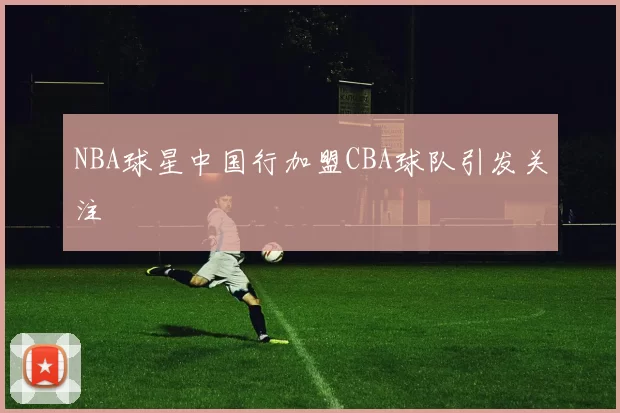 NBA球星中国行加盟CBA球队引发关注
