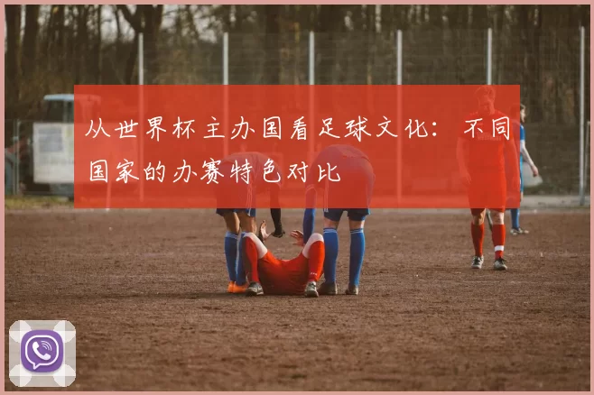 从世界杯主办国看足球文化：不同国家的办赛特色对比
