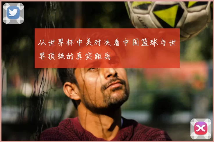 从世界杯中美对决看中国篮球与世界顶级的真实距离