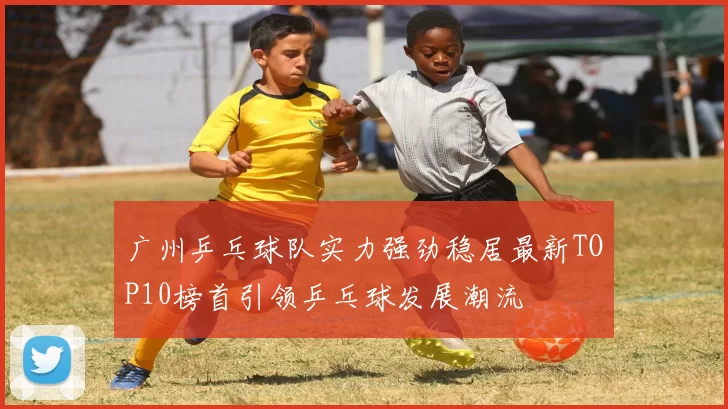 广州乒乓球队实力强劲稳居最新TOP10榜首引领乒乓球发展潮流