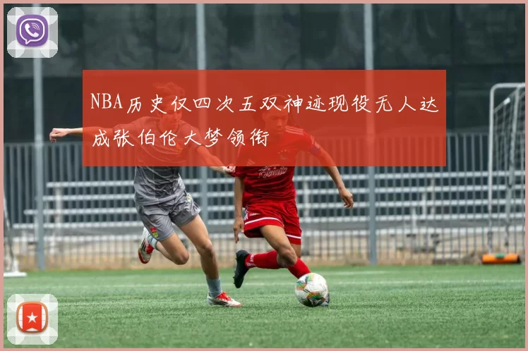 NBA历史仅四次五双神迹现役无人达成张伯伦大梦领衔