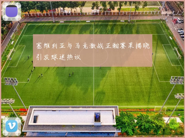塞维利亚与马竞激战正酣赛果揭晓引发球迷热议